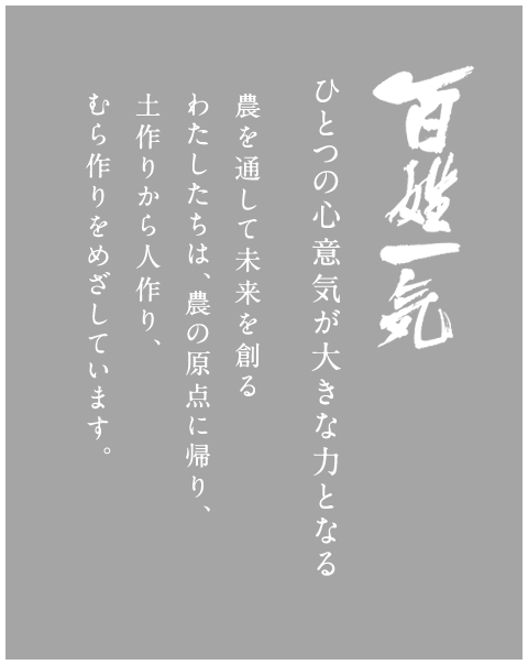 百姓一気 ひとつの心意気が大きな力となる 農を通して未来を創るわたしたちは、農の原点に帰り、土作りから人作り、むら作りをめざしています。